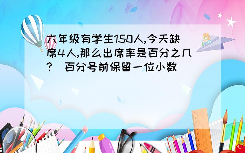 六年级有学生150人,今天缺席4人,那么出席率是百分之几?（百分号前保留一位小数）