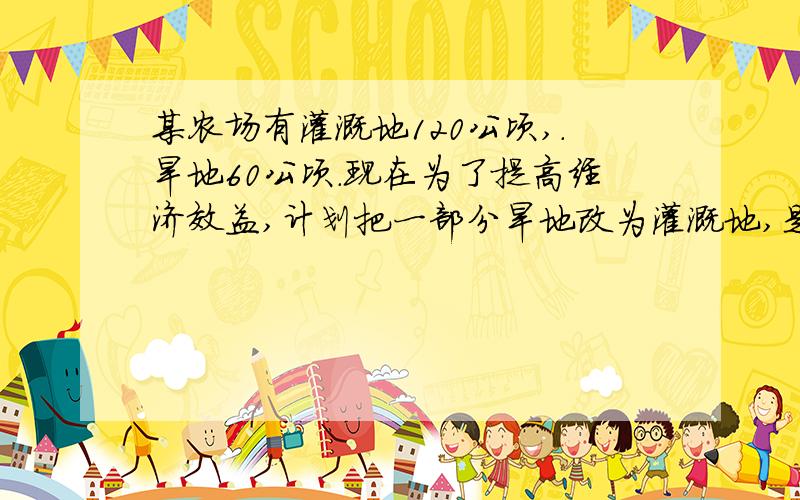 某农场有灌溉地120公顷,.旱地60公顷.现在为了提高经济效益,计划把一部分旱地改为灌溉地,是旱地只占灌溉地的20% .问改为灌溉地的旱地有多少公顷?