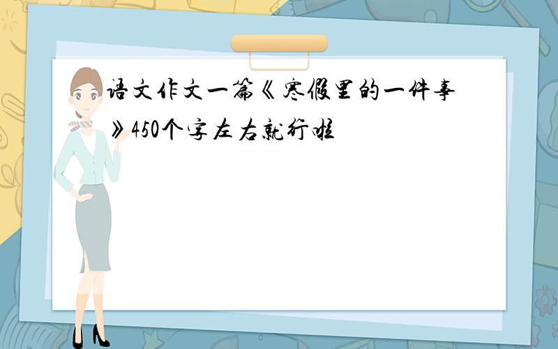 语文作文一篇《寒假里的一件事》450个字左右就行啦