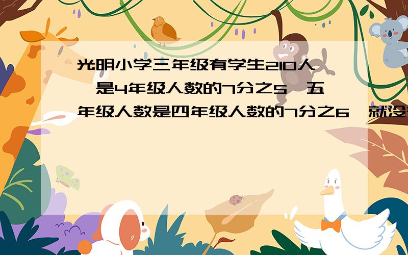 光明小学三年级有学生210人,是4年级人数的7分之5,五年级人数是四年级人数的7分之6,就没有题了今晚您辛苦了