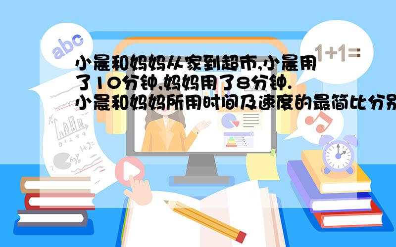 小晨和妈妈从家到超市,小晨用了10分钟,妈妈用了8分钟.小晨和妈妈所用时间及速度的最简比分别是多少?