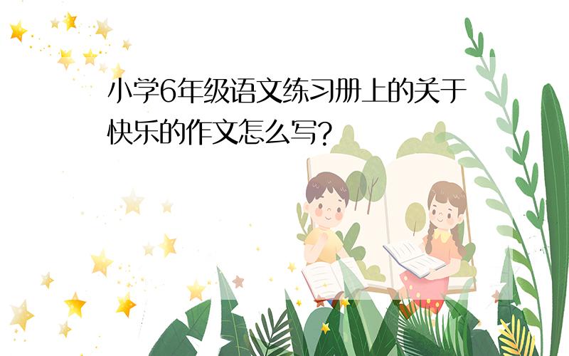 小学6年级语文练习册上的关于快乐的作文怎么写?