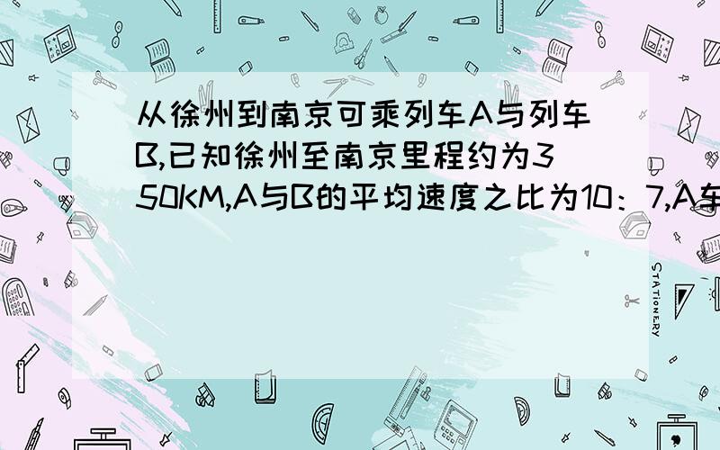 从徐州到南京可乘列车A与列车B,已知徐州至南京里程约为350KM,A与B的平均速度之比为10：7,A车的行驶时间比B车的少1小时,求两车的平均速度分别是多少?（要过程,急!）