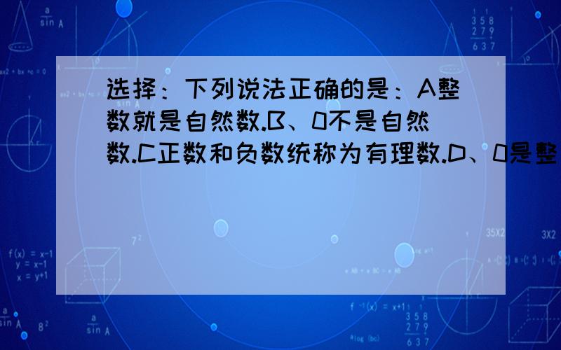 选择：下列说法正确的是：A整数就是自然数.B、0不是自然数.C正数和负数统称为有理数.D、0是整数而不是正数.