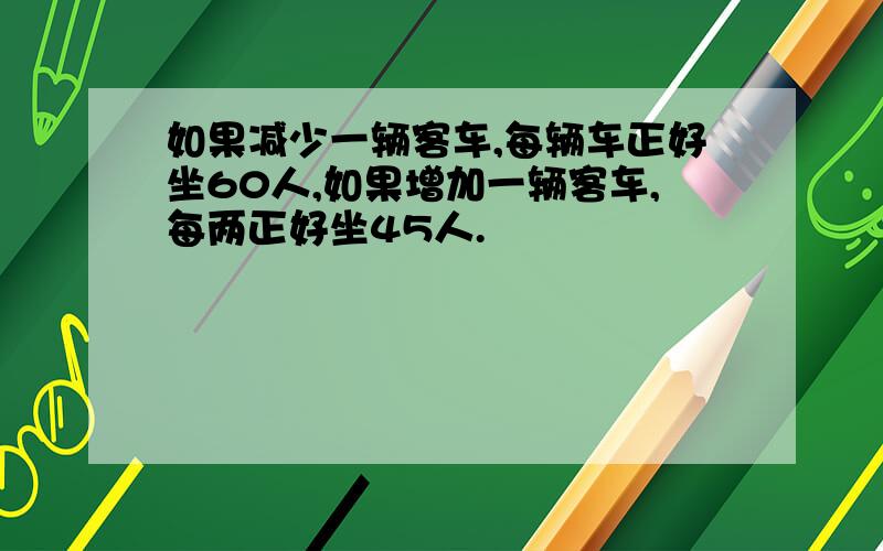 如果减少一辆客车,每辆车正好坐60人,如果增加一辆客车,每两正好坐45人.