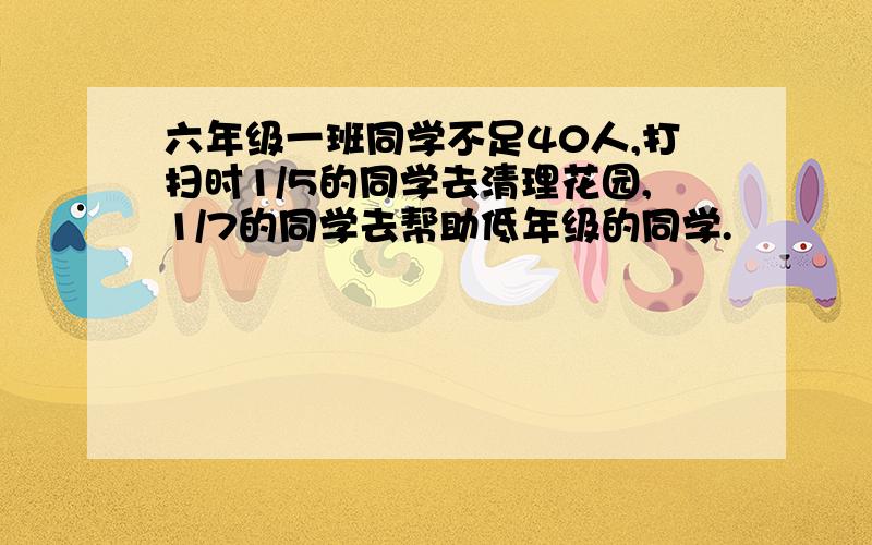 六年级一班同学不足40人,打扫时1/5的同学去清理花园,1/7的同学去帮助低年级的同学.