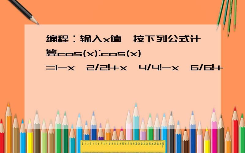 编程：输入x值,按下列公式计算cos(x):cos(x)=1-x^2/2!+x^4/4!-x^6/6!+……c语言刚刚入门啊!期望得到帮助