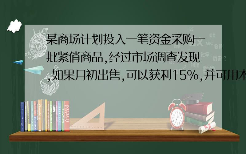 某商场计划投入一笔资金采购一批紧俏商品,经过市场调查发现,如果月初出售,可以获利15%,并可用本和利再某商场计划投入一笔资金采购一批紧俏商品，经过市场调查发现，如果月初出售，可