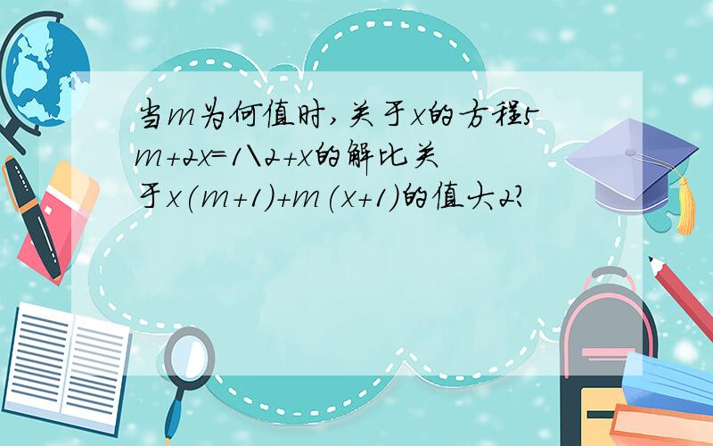 当m为何值时,关于x的方程5m+2x=1\2+x的解比关于x(m+1)+m(x+1)的值大2?