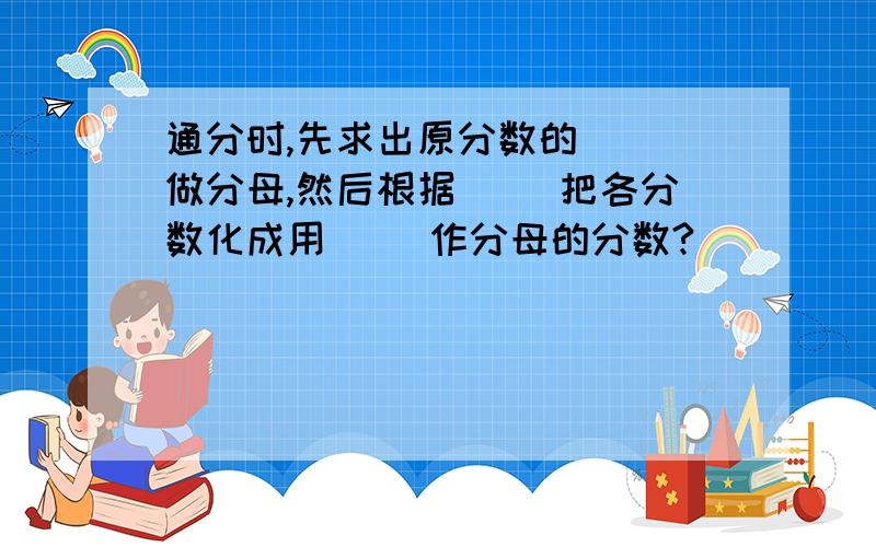 通分时,先求出原分数的（ ）做分母,然后根据（ ）把各分数化成用（ ）作分母的分数?