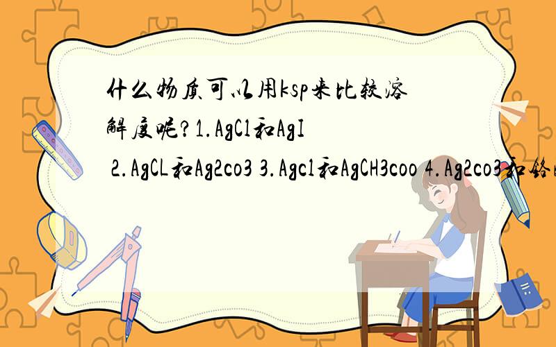 什么物质可以用ksp来比较溶解度呢?1.AgCl和AgI 2.AgCL和Ag2co3 3.Agcl和AgCH3coo 4.Ag2co3和铬酸银.哪些是可以的呢?为什么.还有,已知ksp怎么求Ag2co3的溶解度呢?