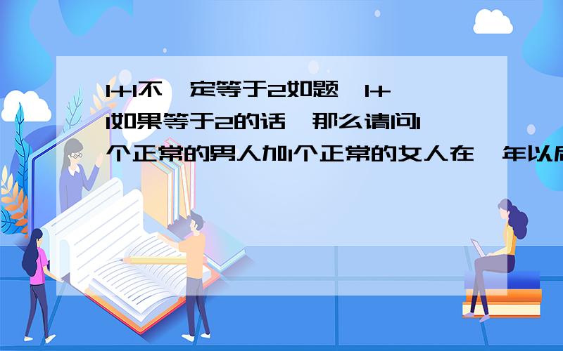 1+1不一定等于2如题,1+1如果等于2的话,那么请问1个正常的男人加1个正常的女人在一年以后会等于几个人,你要说是2个都是男人,那我只能说是2个人,但是一个男的跟一个女的,那么可不一定等于2