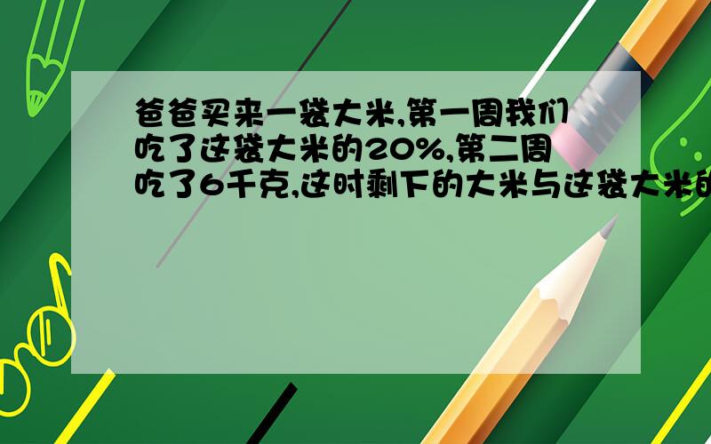 爸爸买来一袋大米,第一周我们吃了这袋大米的20%,第二周吃了6千克,这时剩下的大米与这袋大米的比是3：5这袋大米原有多少千克