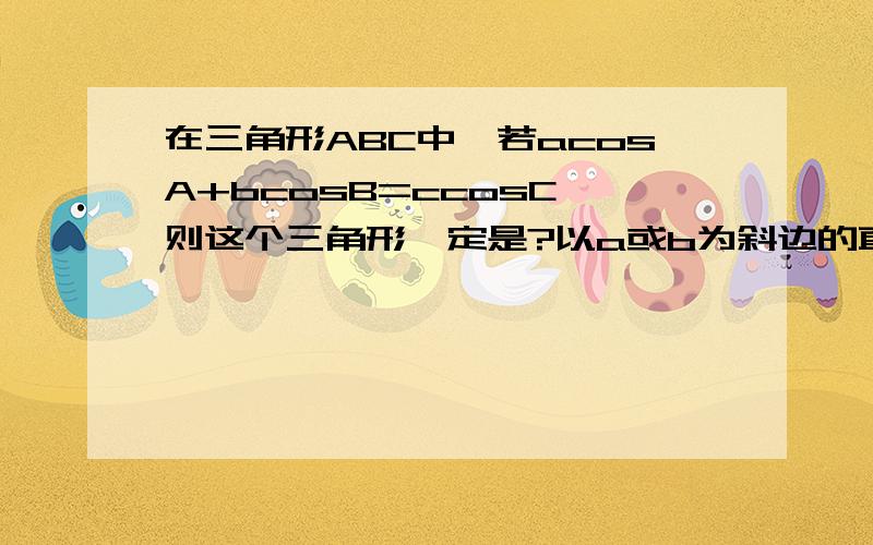 在三角形ABC中,若acosA+bcosB=ccosC,则这个三角形一定是?以a或b为斜边的直角三角形