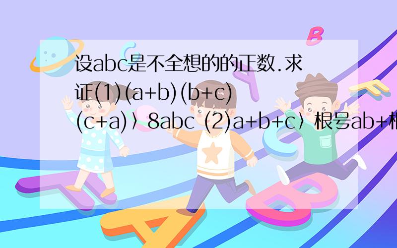 设abc是不全想的的正数.求证(1)(a+b)(b+c)(c+a)〉8abc (2)a+b+c〉根号ab+根号bc+根号ca