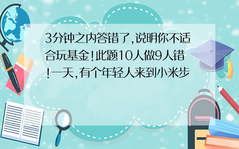 3分钟之内答错了,说明你不适合玩基金!此题10人做9人错!一天,有个年轻人来到小米步