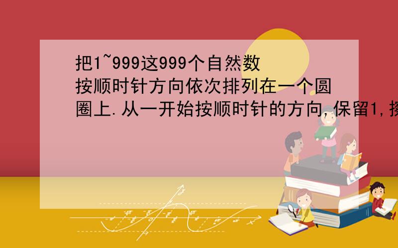 把1~999这999个自然数按顺时针方向依次排列在一个圆圈上.从一开始按顺时针的方向,保留1,擦去2；保留3,擦去4……这样每隔一个数擦去一个数,转圈擦下去.问：最后剩下一个数时,剩下的是哪个