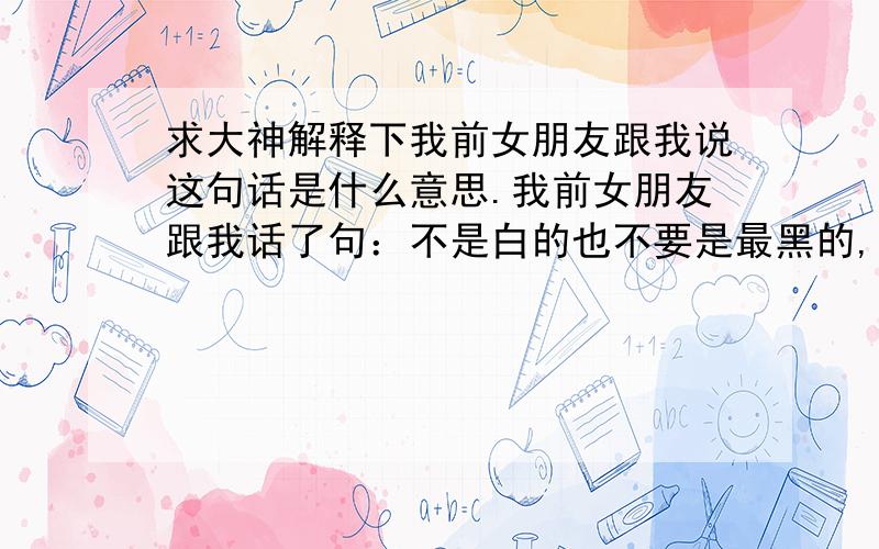 求大神解释下我前女朋友跟我说这句话是什么意思.我前女朋友跟我话了句：不是白的也不要是最黑的,