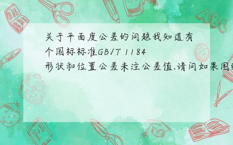 关于平面度公差的问题我知道有个国标标准GB/T 1184形状和位置公差未注公差值.请问如果图纸上已经标注了平面度的公差,那么已经标注的公差是否也要在这个GB里的要求范围内?