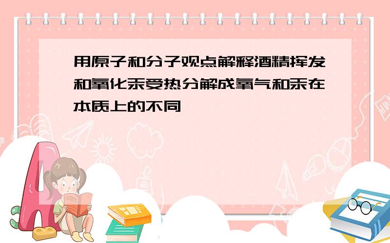 用原子和分子观点解释酒精挥发和氧化汞受热分解成氧气和汞在本质上的不同