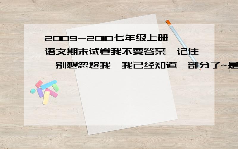 2009-2010七年级上册语文期末试卷我不要答案,记住,别想忽悠我,我已经知道一部分了~是真实的我再给30分,不给的就别来回答了,OK?人教版 的还有，sweety5088 你那个是2004-2005的...算了，只要作文