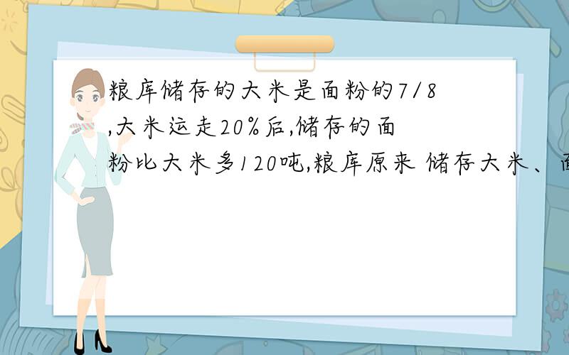 粮库储存的大米是面粉的7/8,大米运走20%后,储存的面粉比大米多120吨,粮库原来 储存大米、面粉各有多少吨