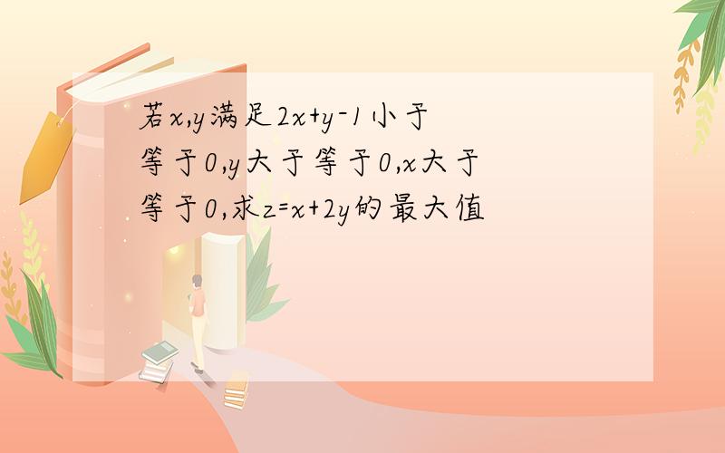 若x,y满足2x+y-1小于等于0,y大于等于0,x大于等于0,求z=x+2y的最大值