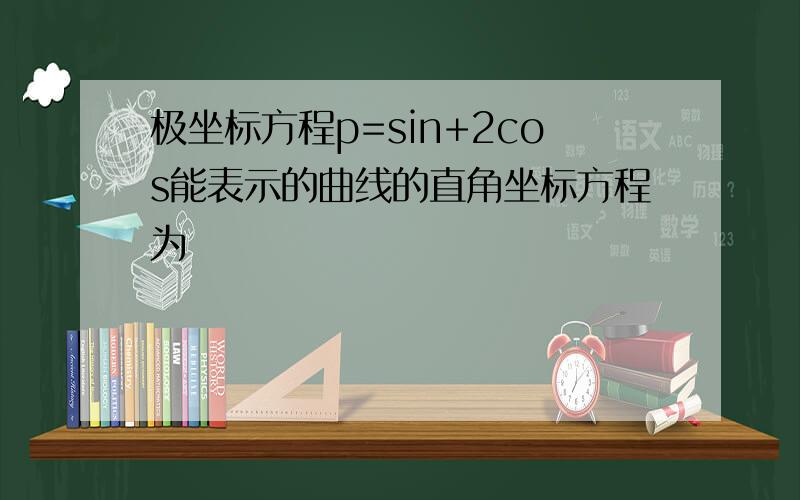 极坐标方程p=sin+2cos能表示的曲线的直角坐标方程为