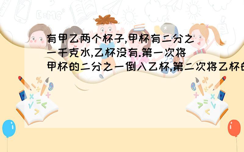 有甲乙两个杯子,甲杯有二分之一千克水,乙杯没有.第一次将甲杯的二分之一倒入乙杯,第二次将乙杯的三分之一倒入甲杯,第三次把甲杯的四分之一倒入乙杯,以此类推,倒1999次后,甲杯还有多少