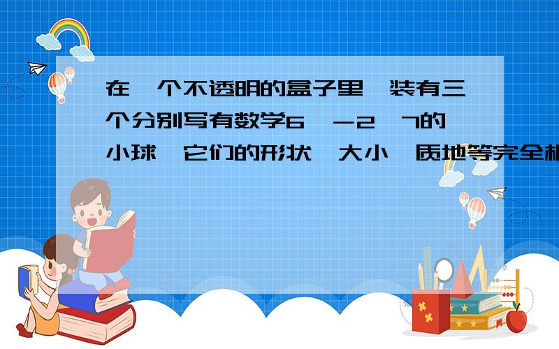 在一个不透明的盒子里,装有三个分别写有数学6,－2,7的小球,它们的形状、大小、质地等完全相同,先从盒子里随机取出一个小球,记下数字后放回盒子里,摇匀后再随机取出一个小球,记下数字.