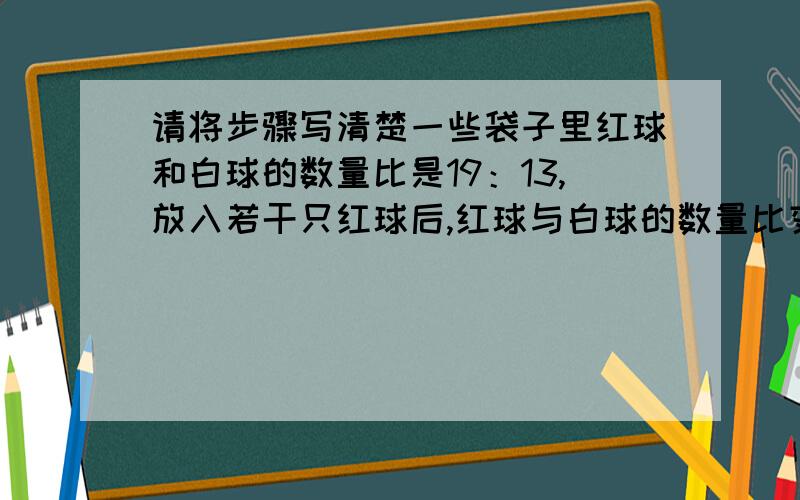 请将步骤写清楚一些袋子里红球和白球的数量比是19：13,放入若干只红球后,红球与白球的数量比变为5：3；在放入若干只白球后,红球与白球的数量比变为13：11.已知放入的红球数比白球数少80