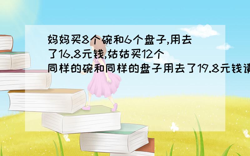 妈妈买8个碗和6个盘子,用去了16.8元钱,姑姑买12个同样的碗和同样的盘子用去了19.8元钱请问各位高手怎么不设未知数将这道题能解出来,急,