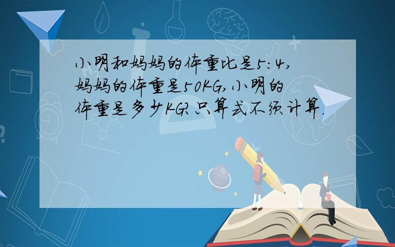 小明和妈妈的体重比是5:4,妈妈的体重是50KG,小明的体重是多少KG?只算式不须计算.