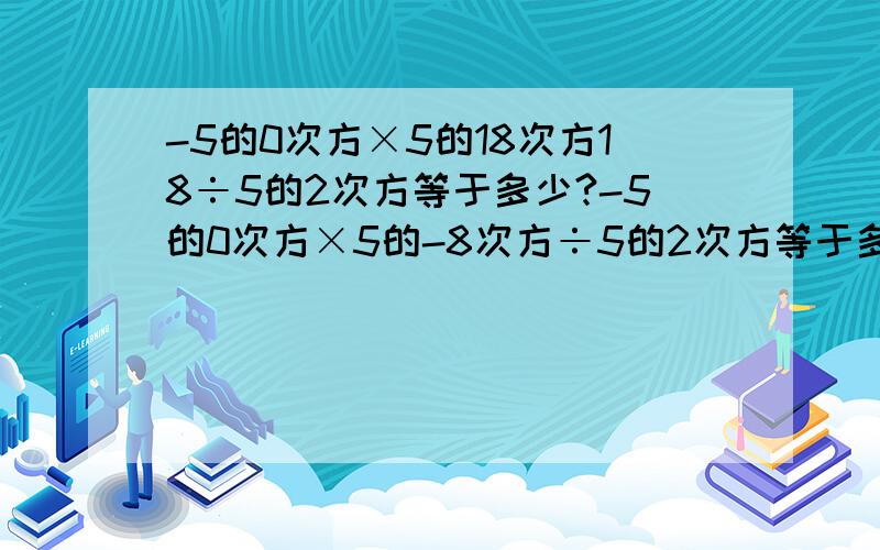 -5的0次方×5的18次方18÷5的2次方等于多少?-5的0次方×5的-8次方÷5的2次方等于多少？