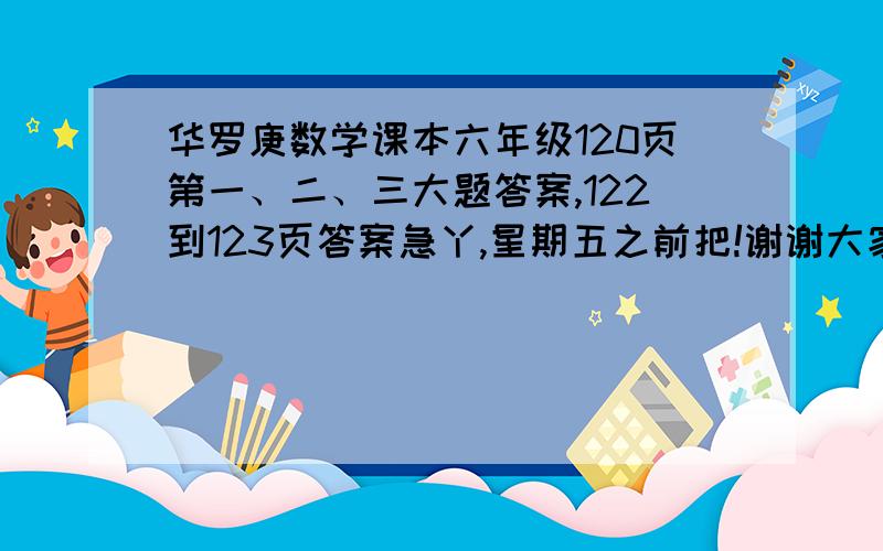 华罗庚数学课本六年级120页第一、二、三大题答案,122到123页答案急丫,星期五之前把!谢谢大家了!