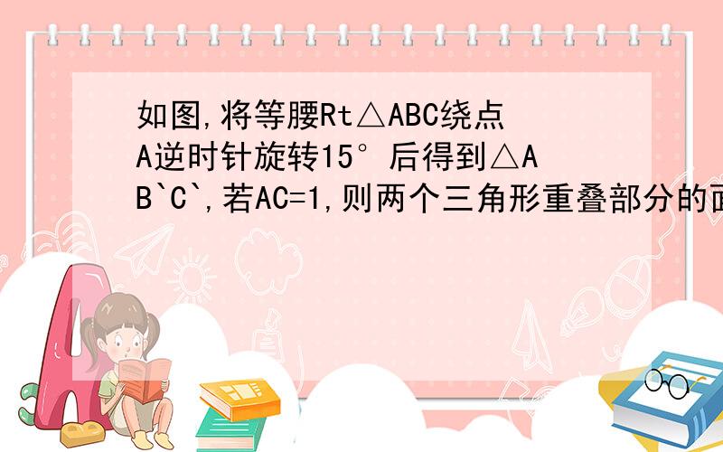 如图,将等腰Rt△ABC绕点A逆时针旋转15°后得到△AB`C`,若AC=1,则两个三角形重叠部分的面积为_____http://hi.baidu.com/%C4%B0%CA%C5/album/item/d4e6fd3931faa715b9998f88.html