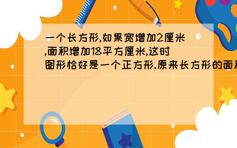 一个长方形,如果宽增加2厘米,面积增加18平方厘米,这时图形恰好是一个正方形.原来长方形的面积是多少?