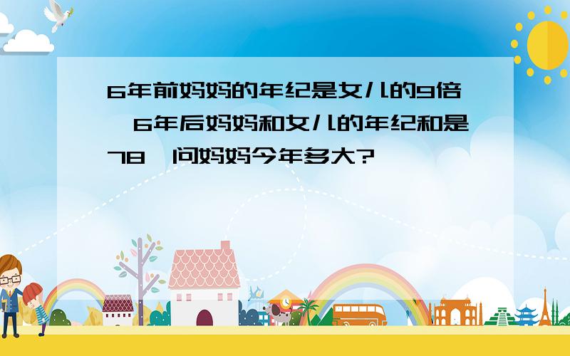 6年前妈妈的年纪是女儿的9倍,6年后妈妈和女儿的年纪和是78,问妈妈今年多大?