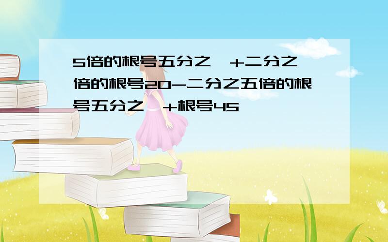 5倍的根号五分之一+二分之一倍的根号20-二分之五倍的根号五分之一+根号45