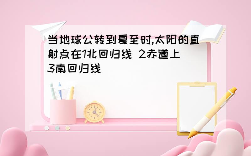 当地球公转到夏至时,太阳的直射点在1北回归线 2赤道上 3南回归线