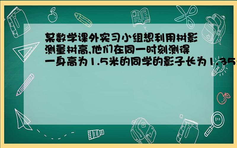 某数学课外实习小组想利用树影测量树高,他们在同一时刻测得一身高为1.5米的同学的影子长为1.35米,因大树靠近一栋建筑物,大树的影子不全在地面上,他们测得地面部分的影子长BC=3.6米,墙上