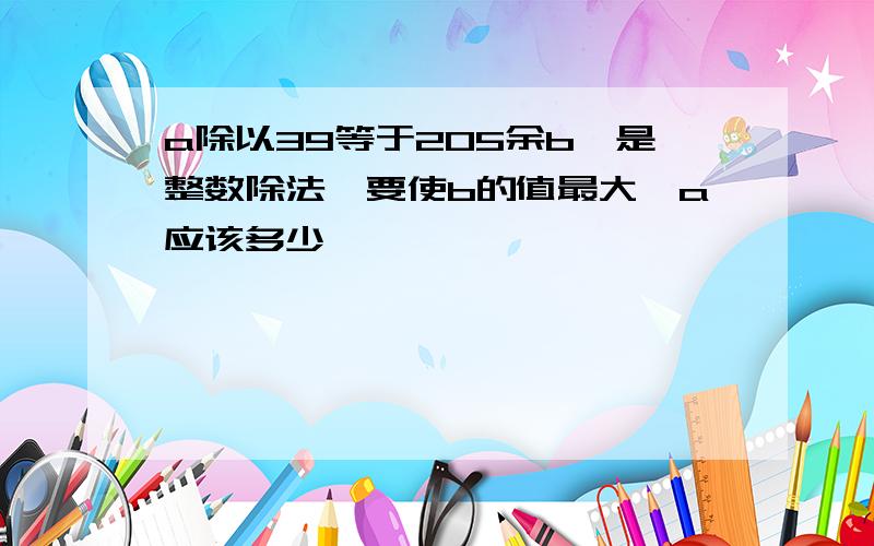 a除以39等于205余b,是整数除法,要使b的值最大,a应该多少