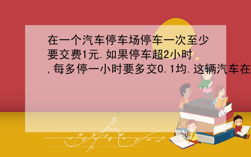 在一个汽车停车场停车一次至少要交费1元.如果停车超2小时,每多停一小时要多交0.1均.这辆汽车在离开停车场时交了1.4元,这辆汽车停了几个小时.