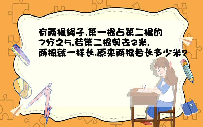 有两根绳子,第一根占第二根的7分之5,若第二根剪去2米,两根就一样长.原来两根各长多少米?