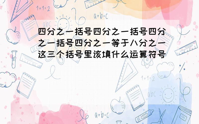 四分之一括号四分之一括号四分之一括号四分之一等于八分之一这三个括号里该填什么运算符号