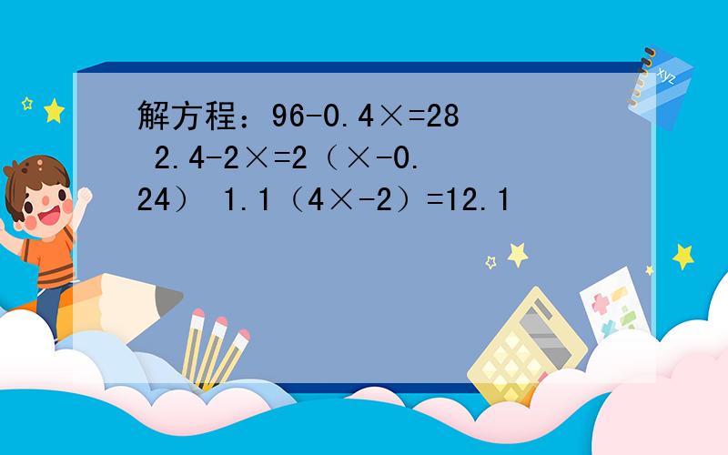 解方程：96-0.4×=28 2.4-2×=2（×-0.24） 1.1（4×-2）=12.1