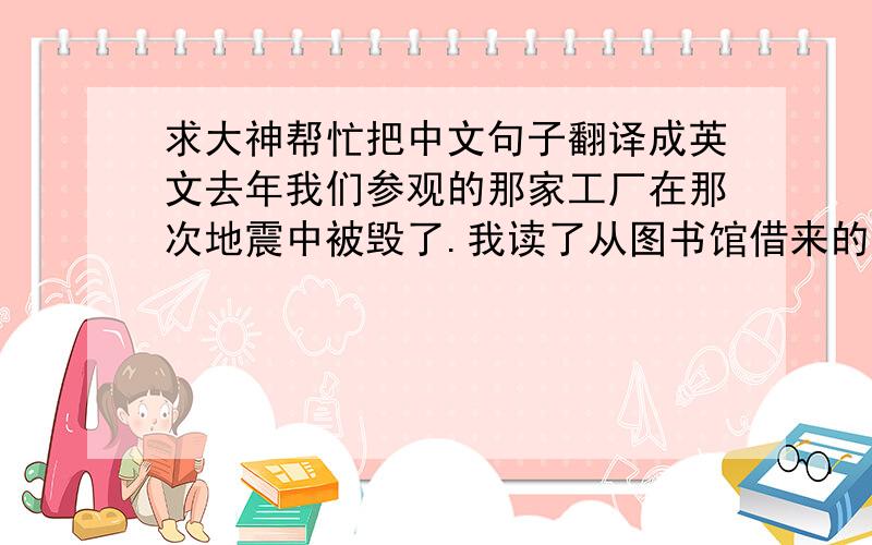 求大神帮忙把中文句子翻译成英文去年我们参观的那家工厂在那次地震中被毁了.我读了从图书馆借来的所有的书.他是唯一被邀请参加晚宴的年轻人.我仍然记得你在我十岁生日那天给我的礼