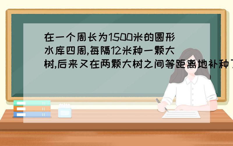 在一个周长为1500米的圆形水库四周,每隔12米种一颗大树,后来又在两颗大树之间等距离地补种了3颗小树.水库四周一共种了多少棵树?