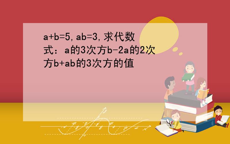 a+b=5,ab=3,求代数式：a的3次方b-2a的2次方b+ab的3次方的值