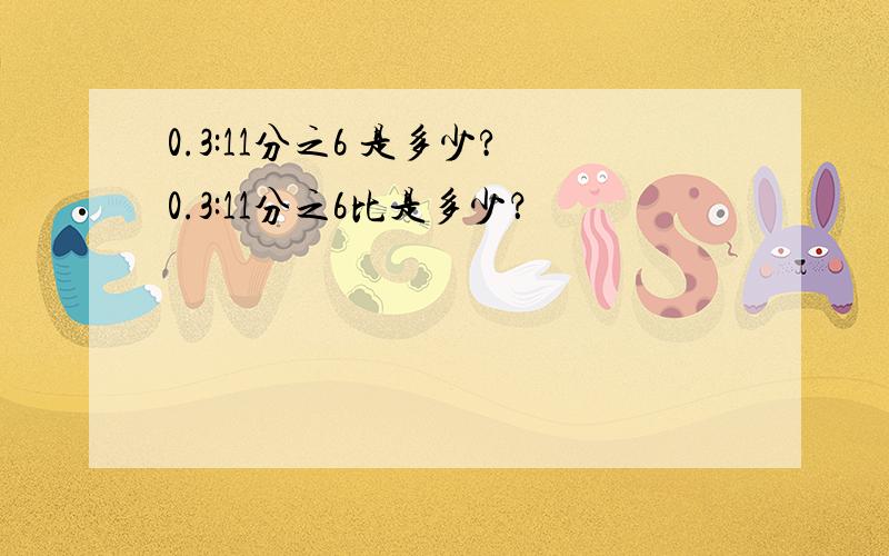 0.3:11分之6 是多少?0.3:11分之6比是多少？